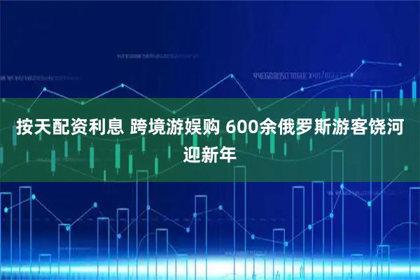 按天配资利息 跨境游娱购 600余俄罗斯游客饶河迎新年