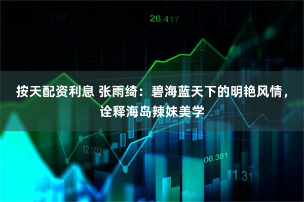 按天配资利息 张雨绮：碧海蓝天下的明艳风情，诠释海岛辣妹美学
