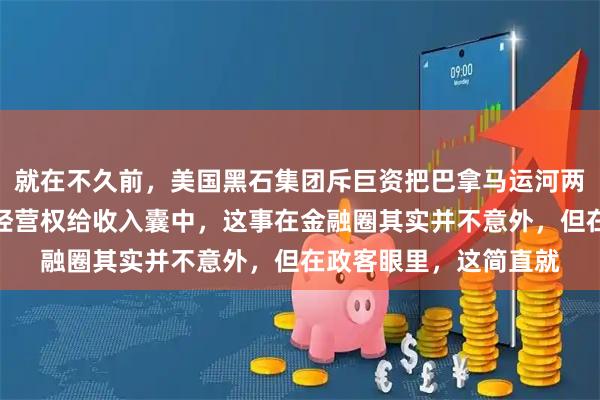 就在不久前，美国黑石集团斥巨资把巴拿马运河两端那几个显眼的港口经营权给收入囊中，这事在金融圈其实并不意外，但在政客眼里，这简直就