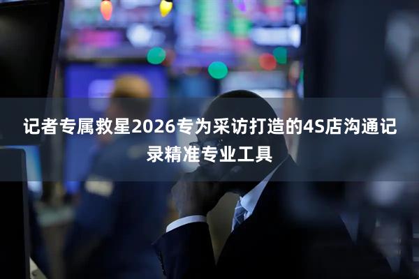 记者专属救星2026专为采访打造的4S店沟通记录精准专业工具