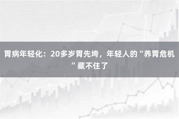 胃病年轻化：20多岁胃先垮，年轻人的“养胃危机”藏不住了