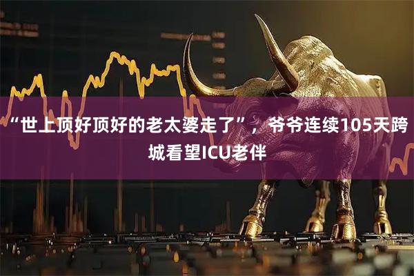 “世上顶好顶好的老太婆走了”,爷爷连续105天跨城看望ICU老伴