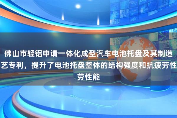 佛山市轻铝申请一体化成型汽车电池托盘及其制造工艺专利，提升了电池托盘整体的结构强度和抗疲劳性能