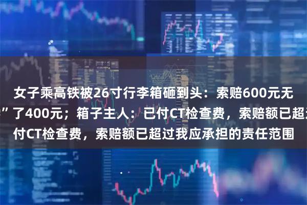 女子乘高铁被26寸行李箱砸到头：索赔600元无果，列车长个人“补偿”了400元；箱子主人：已付CT检查费，索赔额已超过我应承担的责任范围