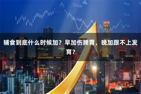 辅食到底什么时候加？早加伤脾胃，晚加跟不上发育？