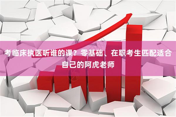 考临床执医听谁的课?零基础、在职考生匹配适合自己的阿虎老师