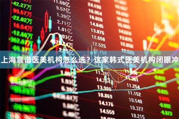 上海靠谱医美机构怎么选?这家韩式医美机构闭眼冲