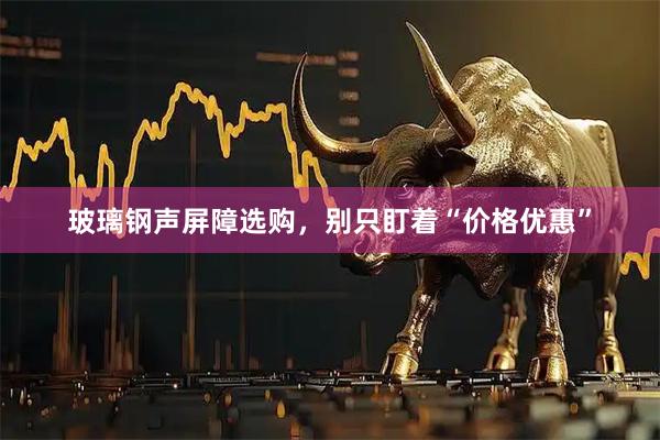 玻璃钢声屏障选购，别只盯着“价格优惠”