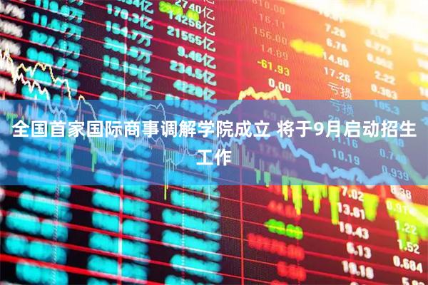 全国首家国际商事调解学院成立 将于9月启动招生工作