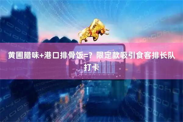 黄圃腊味+港口排骨饭=？限定款吸引食客排长队打卡