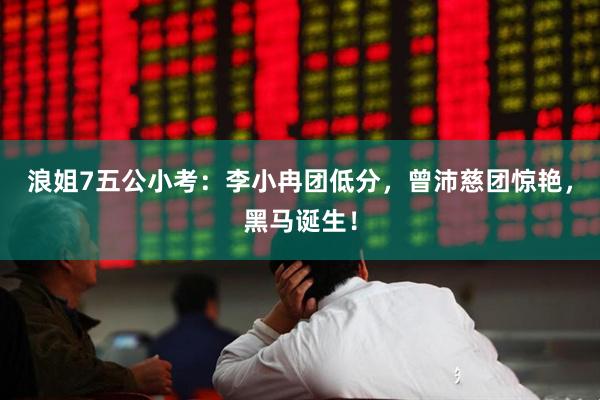 浪姐7五公小考：李小冉团低分，曾沛慈团惊艳，黑马诞生！