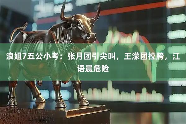 浪姐7五公小考：张月团引尖叫，王濛团拉胯，江语晨危险