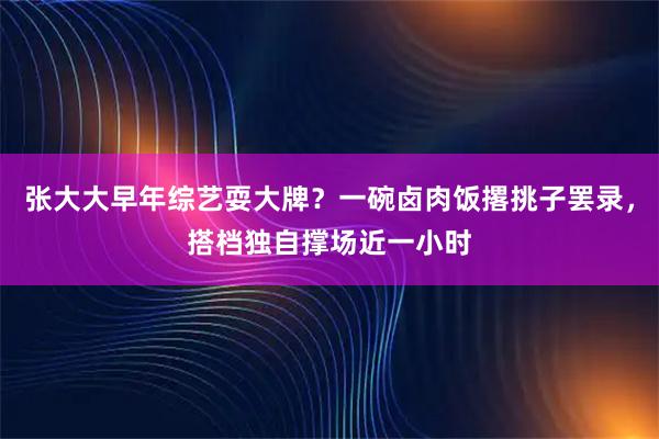张大大早年综艺耍大牌？一碗卤肉饭撂挑子罢录，搭档独自撑场近一小时