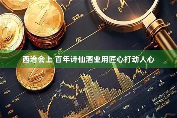 西洽会上 百年诗仙酒业用匠心打动人心