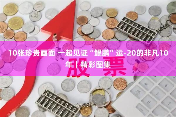 10张珍贵画面 一起见证“鲲鹏”运-20的非凡10年｜精彩图集