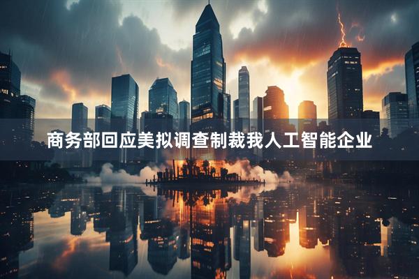 商务部回应美拟调查制裁我人工智能企业